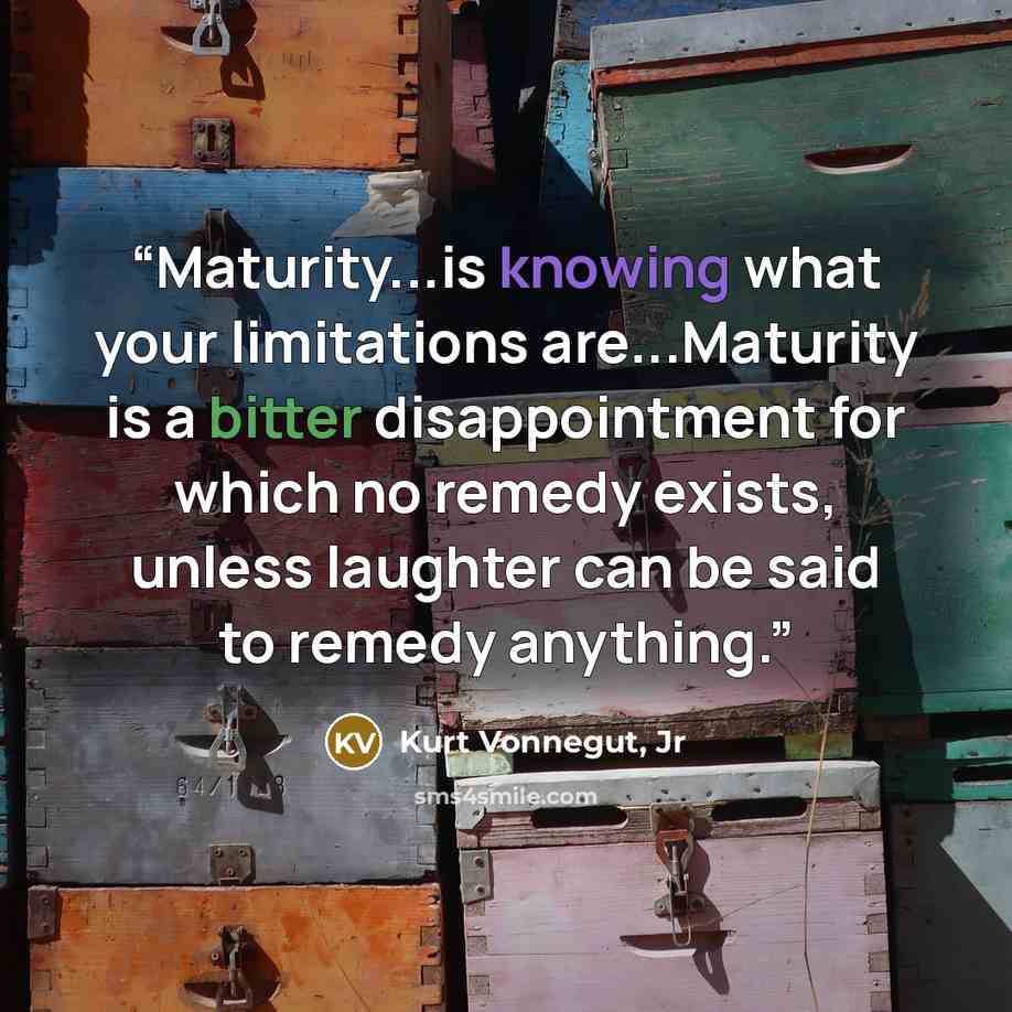 “Maturity...is knowing what your limitations are...Maturity is a bitter disappointment for which no remedy exists, unless laughter can be said to remedy anything.” quote by Kurt Vonnegut, Jr
