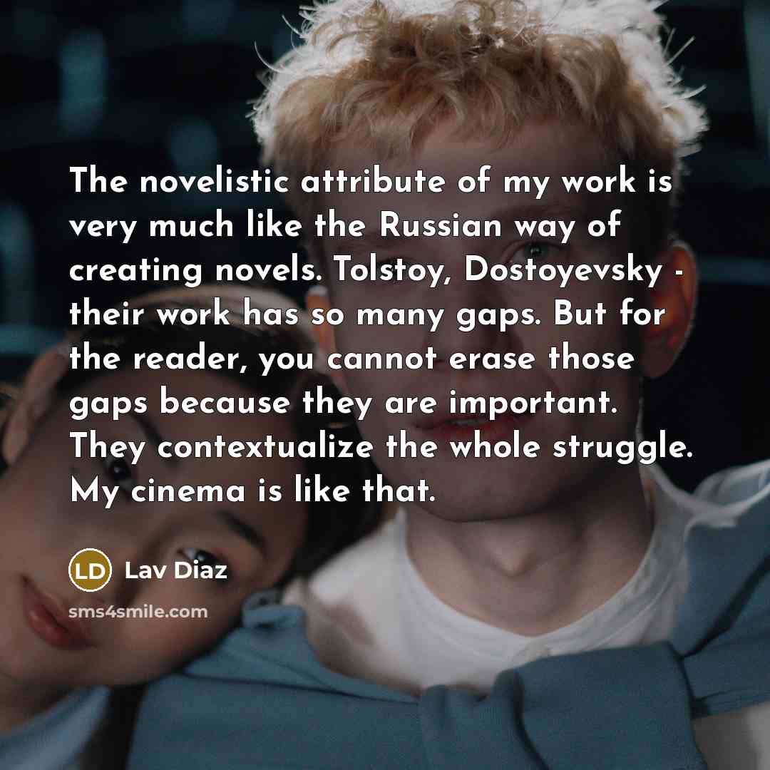 “The novelistic attribute of my work is very much like the Russian way of creating novels. Tolstoy, Dostoyevsky - their work has so many gaps. But for the reader, you cannot erase those gaps because they are important. They contextualize the whole struggle. My cinema is like that.” quote by Lav Diaz