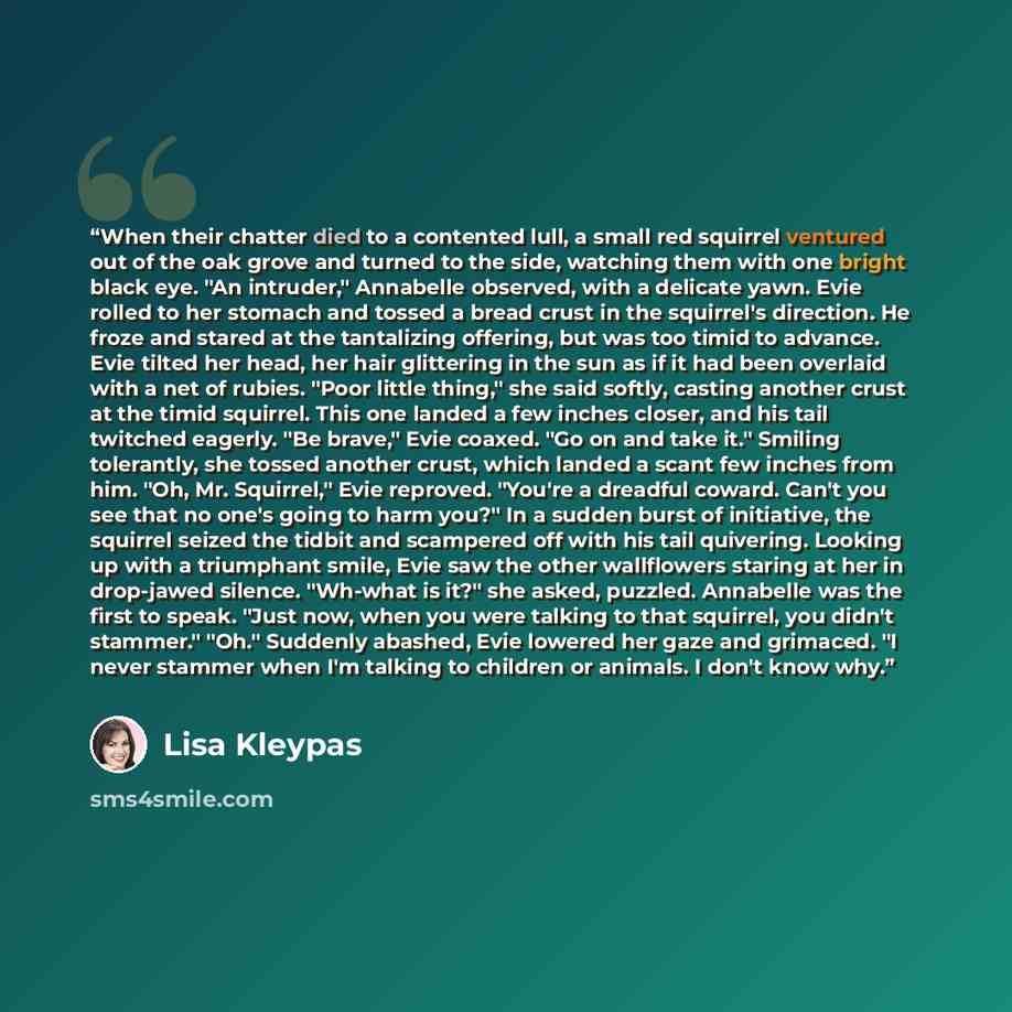 “When their chatter died to a contented lull, a small red squirrel ventured out of the oak grove and turned to the side, watching them with one bright black eye. "An intruder," Annabelle observed, with a delicate yawn. Evie rolled to her stomach and tossed a bread crust in the squirrel's direction…” quote by Lisa Kleypas