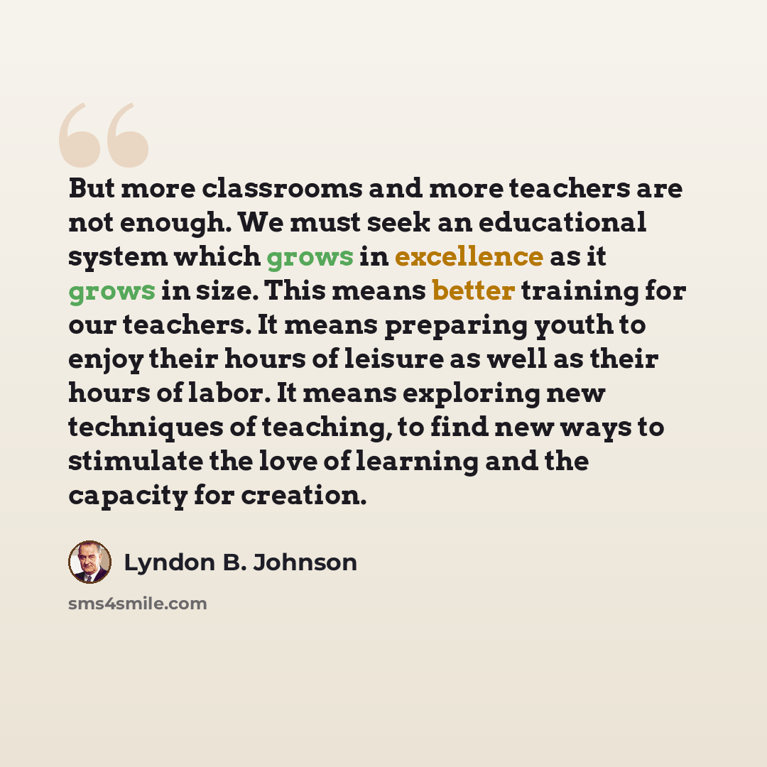 “But more classrooms and more teachers are not enough. We must seek an educational system which grows in excellence as it grows in size. This means better training for our teachers. It means preparing youth to enjoy their hours of leisure as well as their hours of labor. It means exploring new…” quote by Lyndon B. Johnson