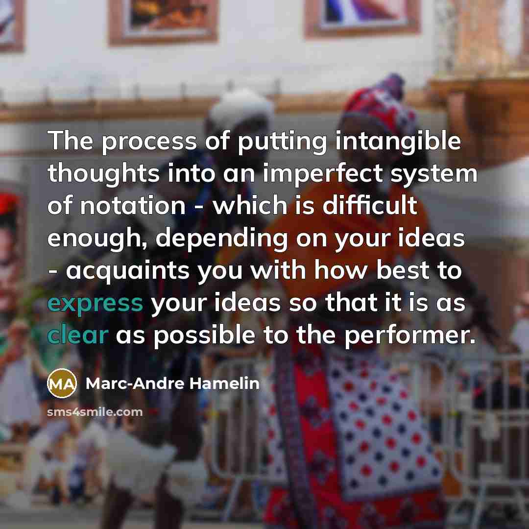 “The process of putting intangible thoughts into an imperfect system of notation - which is difficult enough, depending on your ideas - acquaints you with how best to express your ideas so that it is as clear as possible to the performer.” quote by Marc-Andre Hamelin