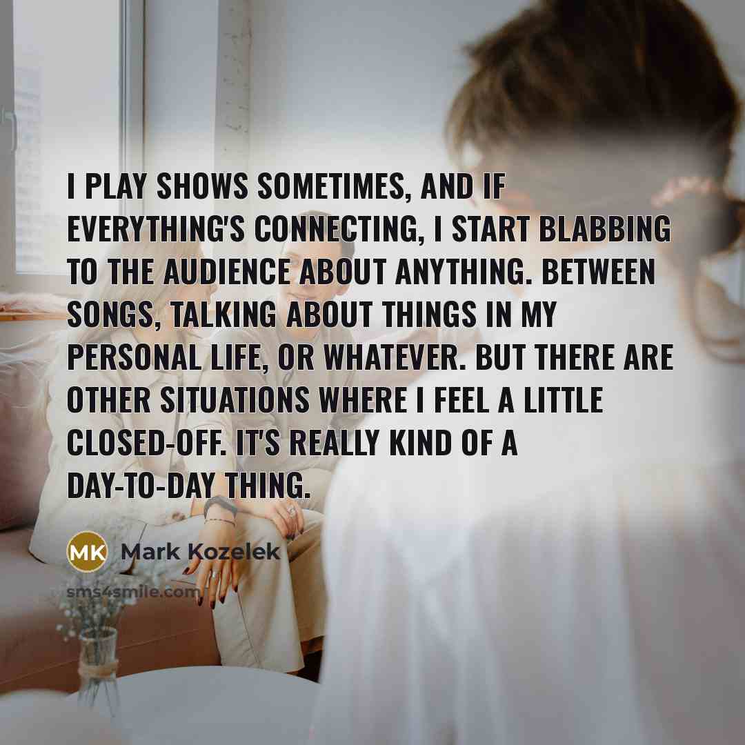 “I play shows sometimes, and if everything's connecting, I start blabbing to the audience about anything. Between songs, talking about things in my personal life, or whatever. But there are other situations where I feel a little closed-off. It's really kind of a day-to-day thing.” quote by Mark Kozelek