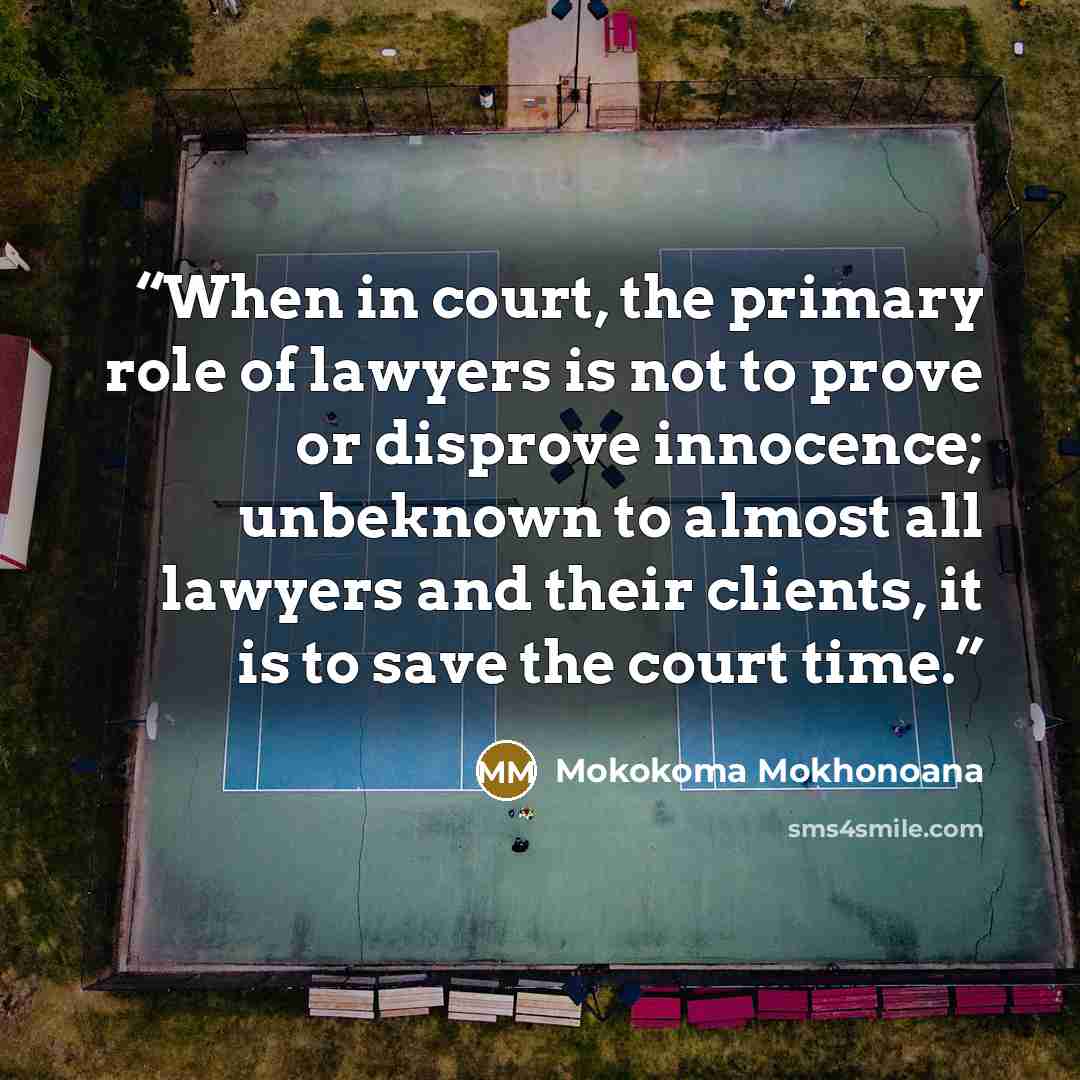 “When in court, the primary role of lawyers is not to prove or disprove innocence; unbeknown to almost all lawyers and their clients, it is to save the court time.” quote by Mokokoma Mokhonoana