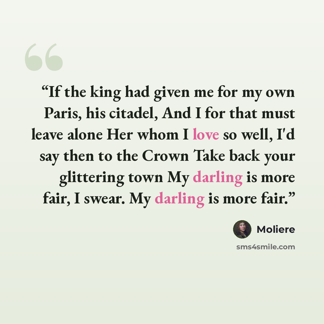 “If the king had given me for my own Paris, his citadel, And I for that must leave alone Her whom I love so well, I'd say then to the Crown Take back your glittering town My darling is more fair, I swear. My darling is more fair.” quote by Molière