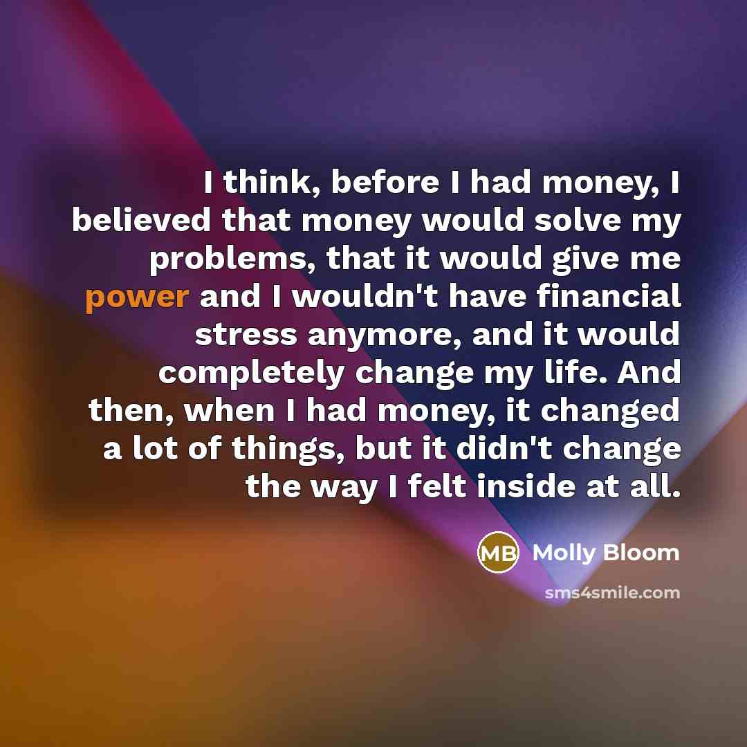 “I think, before I had money, I believed that money would solve my problems, that it would give me power and I wouldn't have financial stress anymore, and it would completely change my life. And then, when I had money, it changed a lot of things, but it didn't change the way I felt inside at all.” quote by Molly Bloom