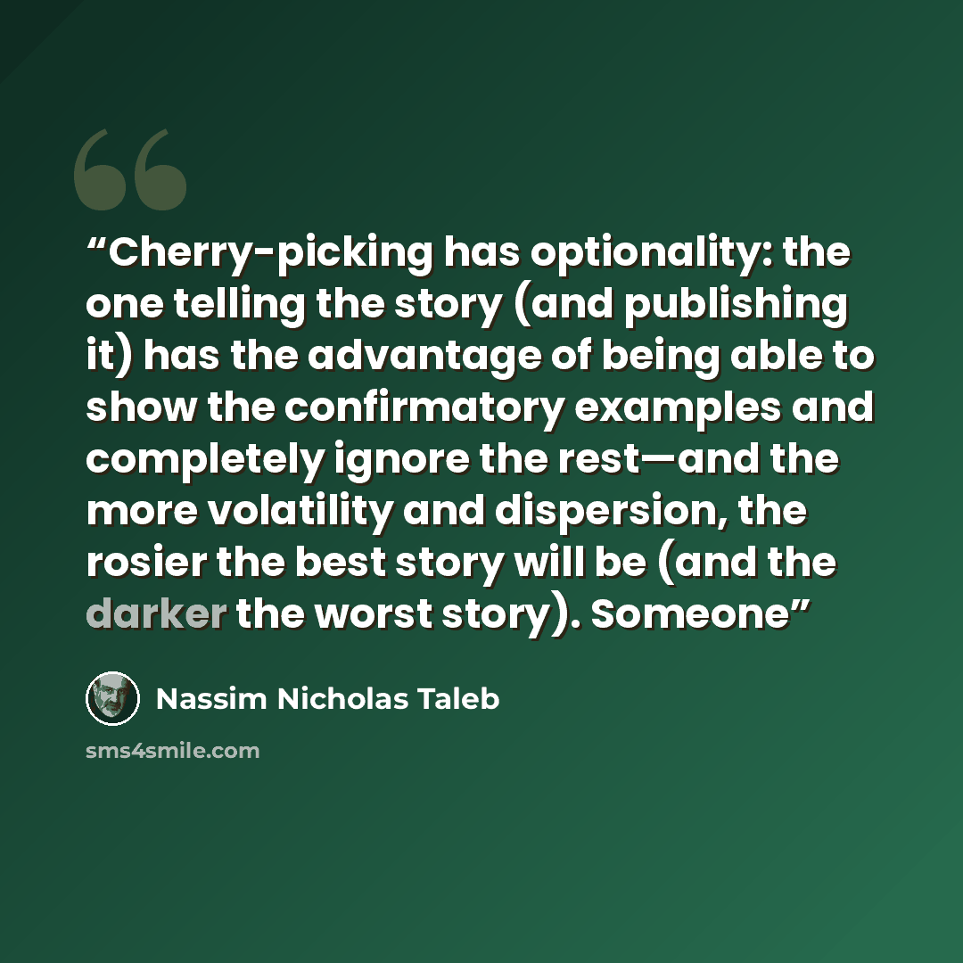 “Cherry-picking has optionality: the one telling the story (and publishing it) has the advantage of being able to show the confirmatory examples and completely ignore the rest—and the more volatility and dispersion, the rosier the best story will be (and the darker the worst story). Someone” quote by Nassim Nicholas Taleb