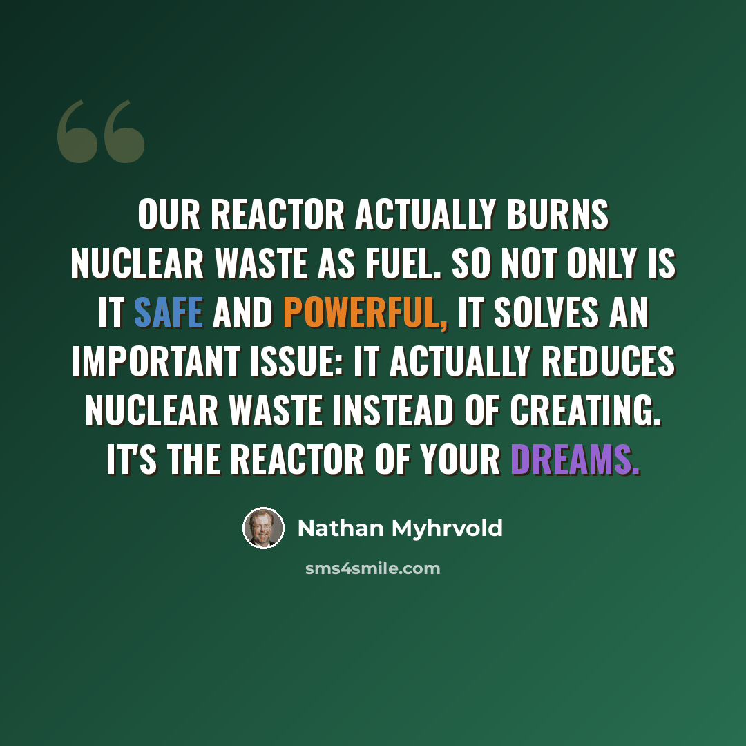 “Our reactor actually burns nuclear waste as fuel. So not only is it safe and powerful, it solves an important issue: It actually reduces nuclear waste instead of creating. It's the reactor of your dreams.” quote by Nathan Myhrvold