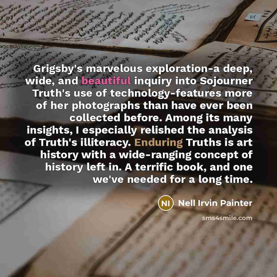 “Grigsby's marvelous exploration-a deep, wide, and beautiful inquiry into Sojourner Truth's use of technology-features more of her photographs than have ever been collected before. Among its many insights, I especially relished the analysis of Truth's illiteracy. Enduring Truths is art history with…” quote by Nell Irvin Painter