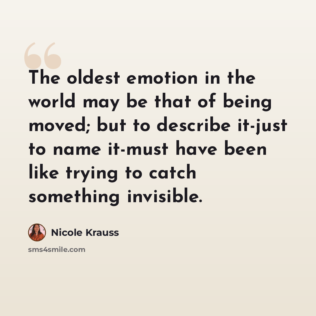 “The oldest emotion in the world may be that of being moved; but to describe it-just to name it-must have been like trying to catch something invisible.” quote by Nicole Krauss