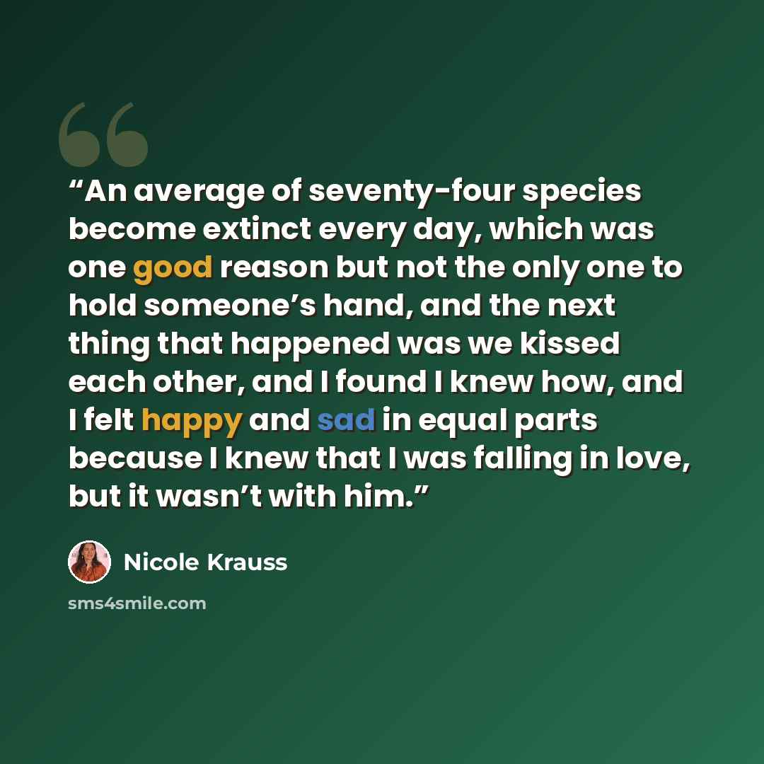 “An average of seventy-four species become extinct every day, which was one good reason but not the only one to hold someone’s hand, and the next thing that happened was we kissed each other, and I found I knew how, and I felt happy and sad in equal parts because I knew that I was falling in love…” quote by Nicole Krauss