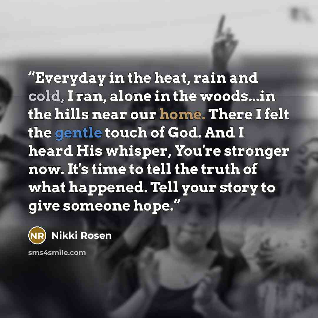 “Everyday in the heat, rain and cold, I ran, alone in the woods...in the hills near our home. There I felt the gentle touch of God. And I heard His whisper, You're stronger now. It's time to tell the truth of what happened. Tell your story to give someone hope.” quote by Nikki Rosen