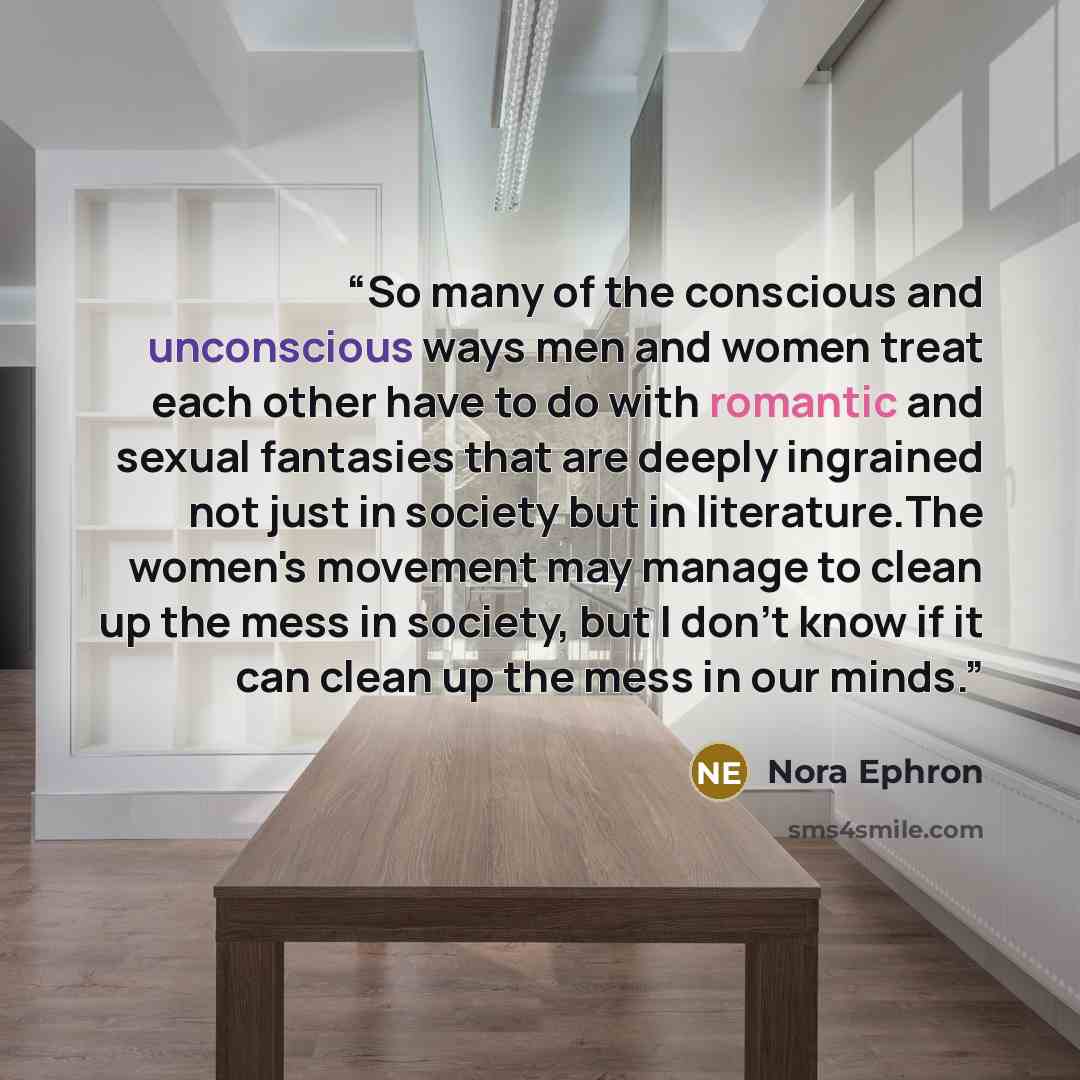 “So many of the conscious and unconscious ways men and women treat each other have to do with romantic and sexual fantasies that are deeply ingrained not just in society but in literature.The women's movement may manage to clean up the mess in society, but I don't know if it can clean up the mess…” quote by Nora Ephron
