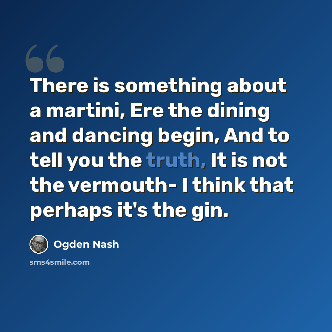 “There is something about a martini, Ere the dining and dancing begin, And to tell you the truth, It is not the vermouth- I think that perhaps it's the gin.” quote by Ogden Nash