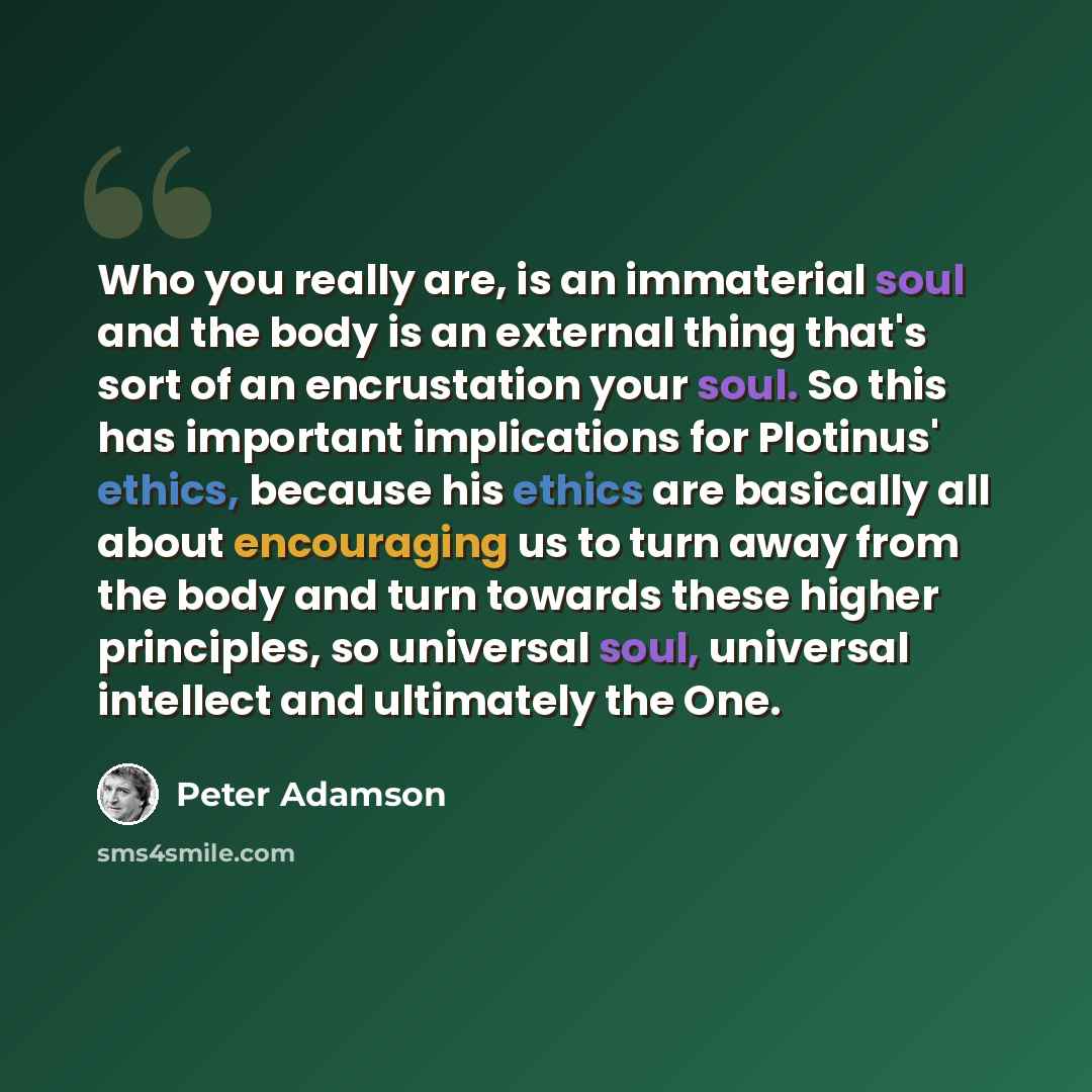 “Who you really are, is an immaterial soul and the body is an external thing that's sort of an encrustation your soul. So this has important implications for Plotinus' ethics, because his ethics are basically all about encouraging us to turn away from the body and turn towards these higher…” quote by Peter Adamson