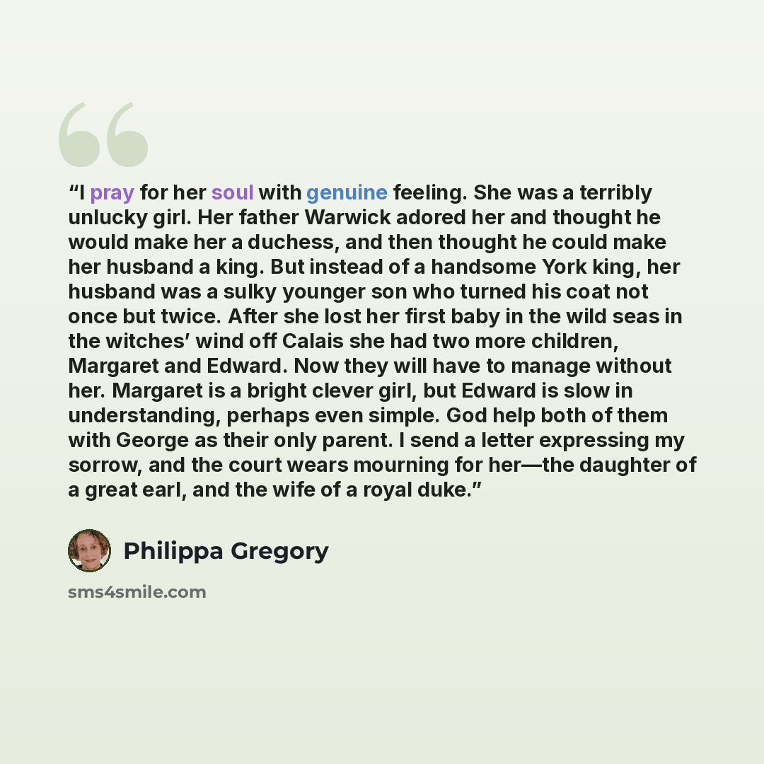 “I pray for her soul with genuine feeling. She was a terribly unlucky girl. Her father Warwick adored her and thought he would make her a duchess, and then thought he could make her husband a king. But instead of a handsome York king, her husband was a sulky younger son who turned his coat not once…” quote by Philippa Gregory