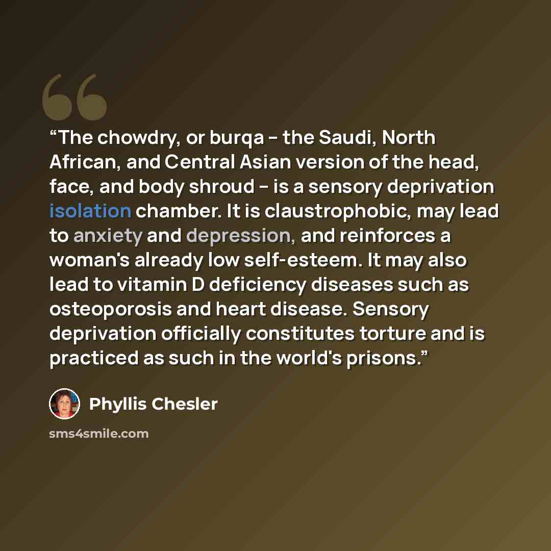 “The chowdry, or burqa -- the Saudi, North African, and Central Asian version of the head, face, and body shroud -- is a sensory deprivation isolation chamber. It is claustrophobic, may lead to anxiety and depression, and reinforces a woman's already low self-esteem. It may also lead to vitamin D…” quote by Phyllis Chesler