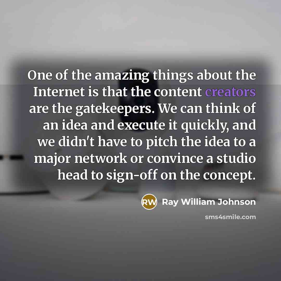 “One of the amazing things about the Internet is that the content creators are the gatekeepers. We can think of an idea and execute it quickly, and we didn't have to pitch the idea to a major network or convince a studio head to sign-off on the concept.” quote by Ray William Johnson