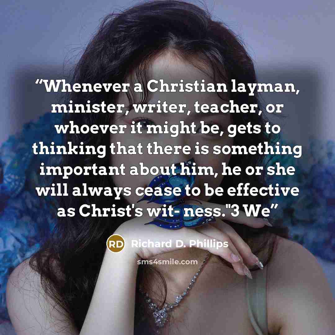 “Whenever a Christian layman, minister, writer, teacher, or whoever it might be, gets to thinking that there is something important about him, he or she will always cease to be effective as Christ's wit- ness."3 We” quote by Richard D. Phillips