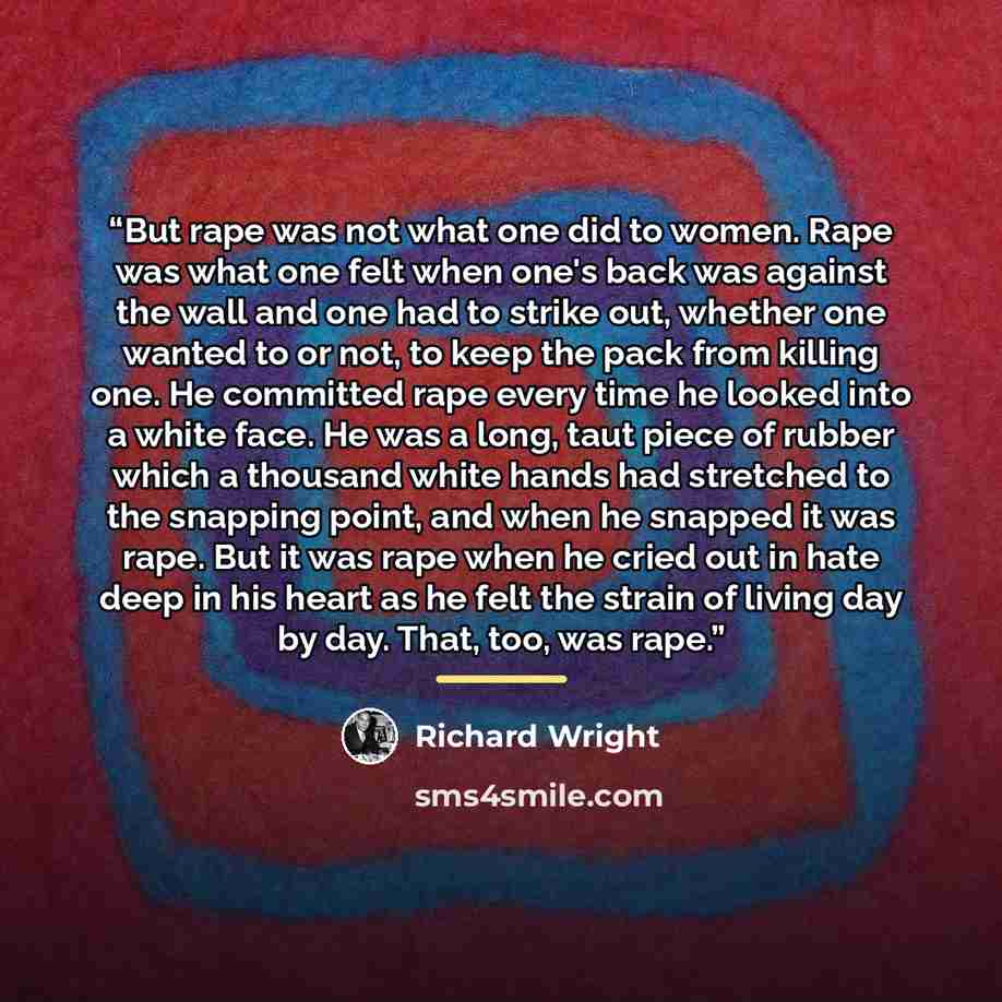 “But rape was not what one did to women. Rape was what one felt when one's back was against the wall and one had to strike out, whether one wanted to or not, to keep the pack from killing one. He committed rape every time he looked into a white face. He was a long, taut piece of rubber which a…” quote by Richard Wright