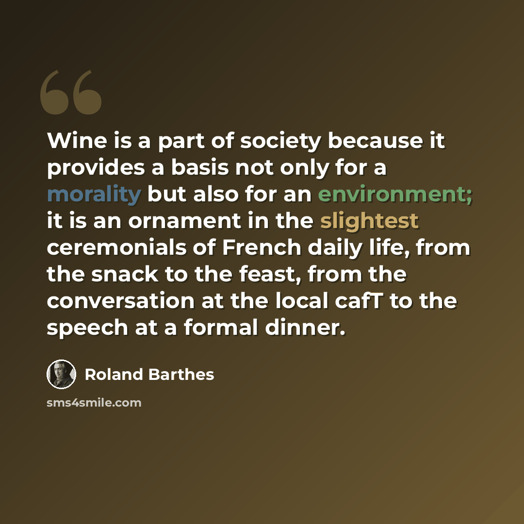 “Wine is a part of society because it provides a basis not only for a morality but also for an environment; it is an ornament in the slightest ceremonials of French daily life, from the snack to the feast, from the conversation at the local cafT to the speech at a formal dinner.” quote by Roland Barthes