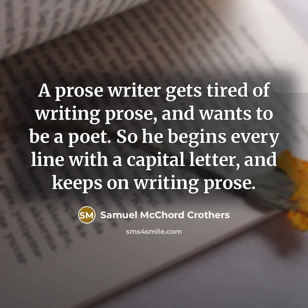 “A prose writer gets tired of writing prose, and wants to be a poet. So he begins every line with a capital letter, and keeps on writing prose.” quote by Samuel McChord Crothers