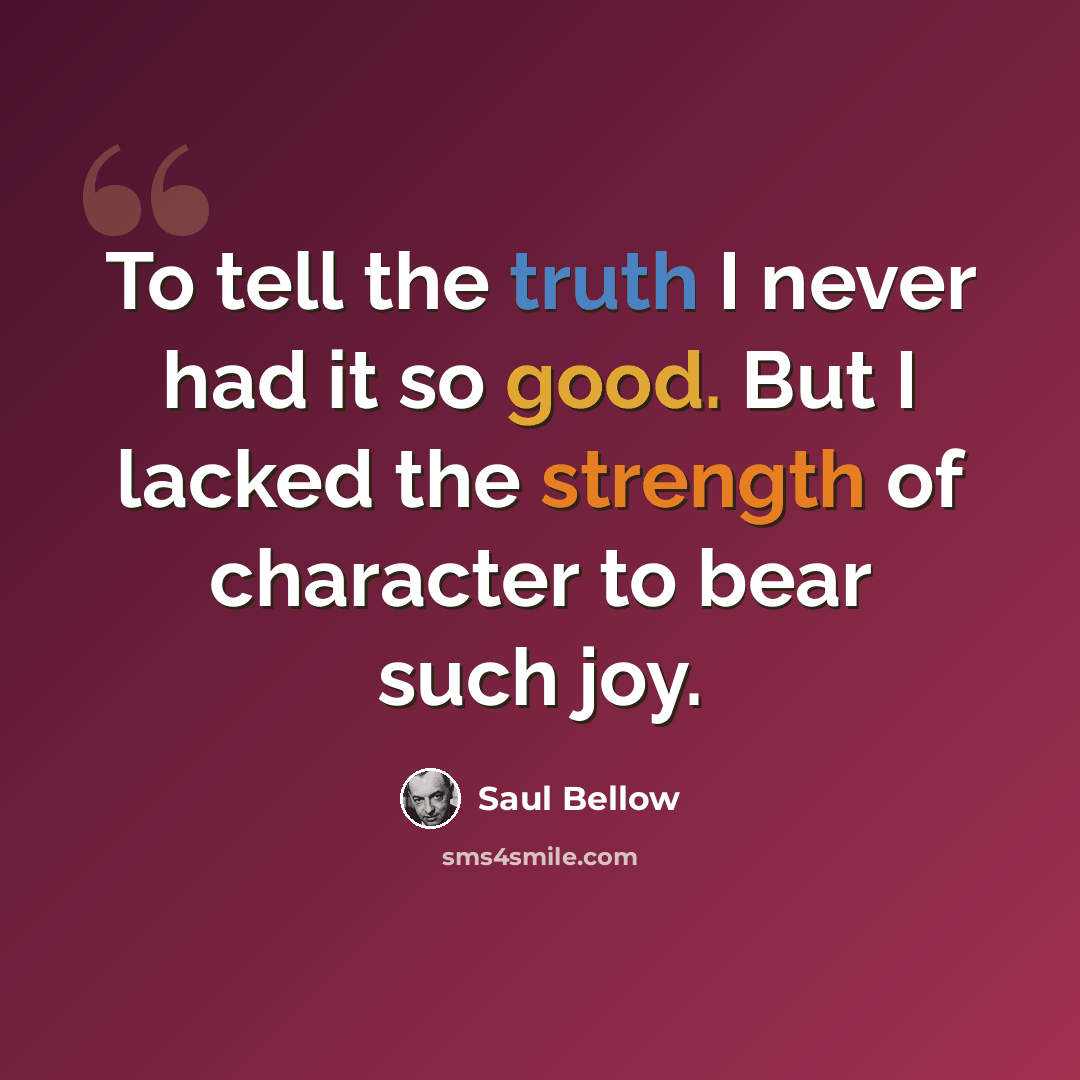 “To tell the truth I never had it so good. But I lacked the strength of character to bear such joy.” quote by Saul Bellow