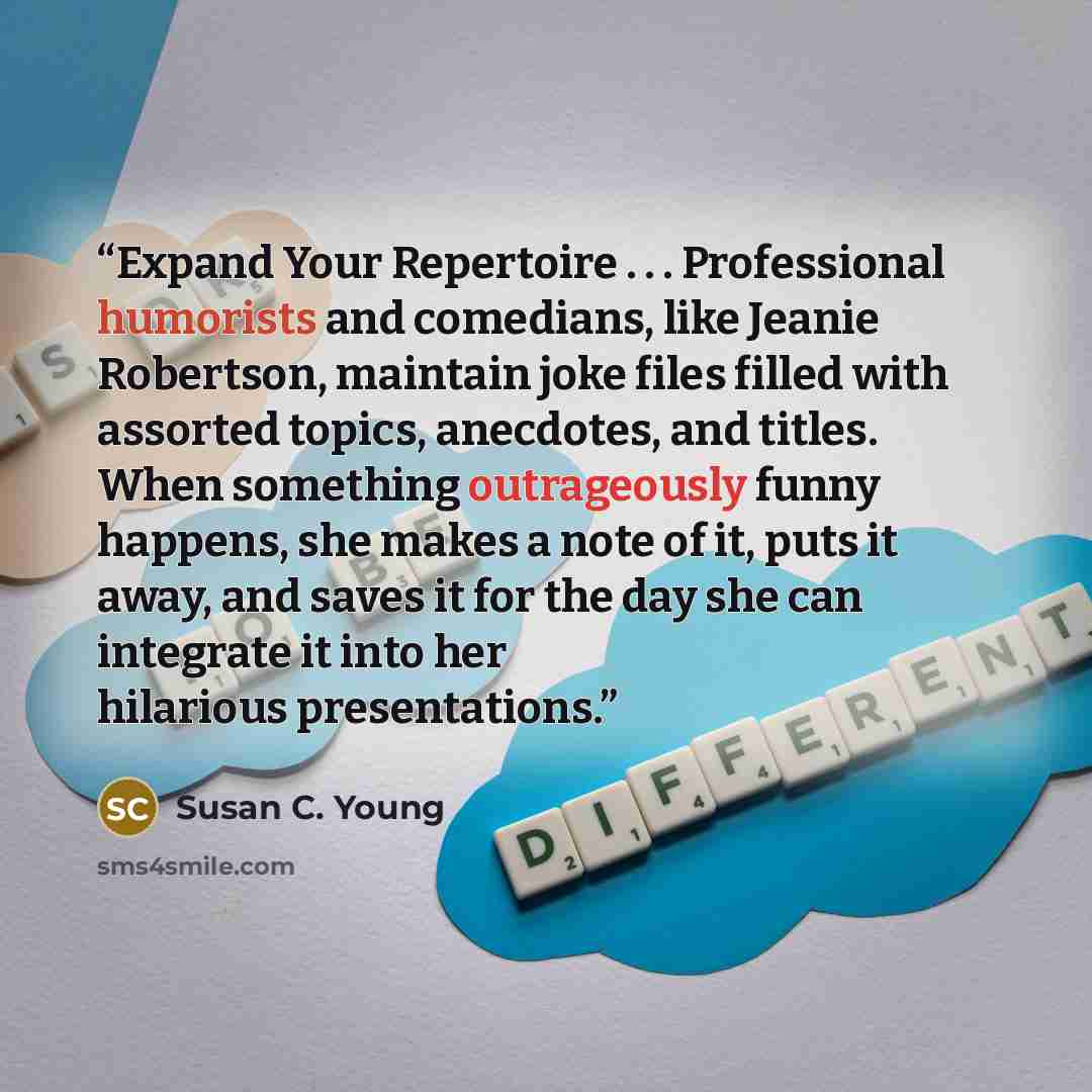 “Expand Your Repertoire . . . Professional humorists and comedians, like Jeanie Robertson, maintain joke files filled with assorted topics, anecdotes, and titles. When something outrageously funny happens, she makes a note of it, puts it away, and saves it for the day she can integrate it into her…” quote by Susan C. Young