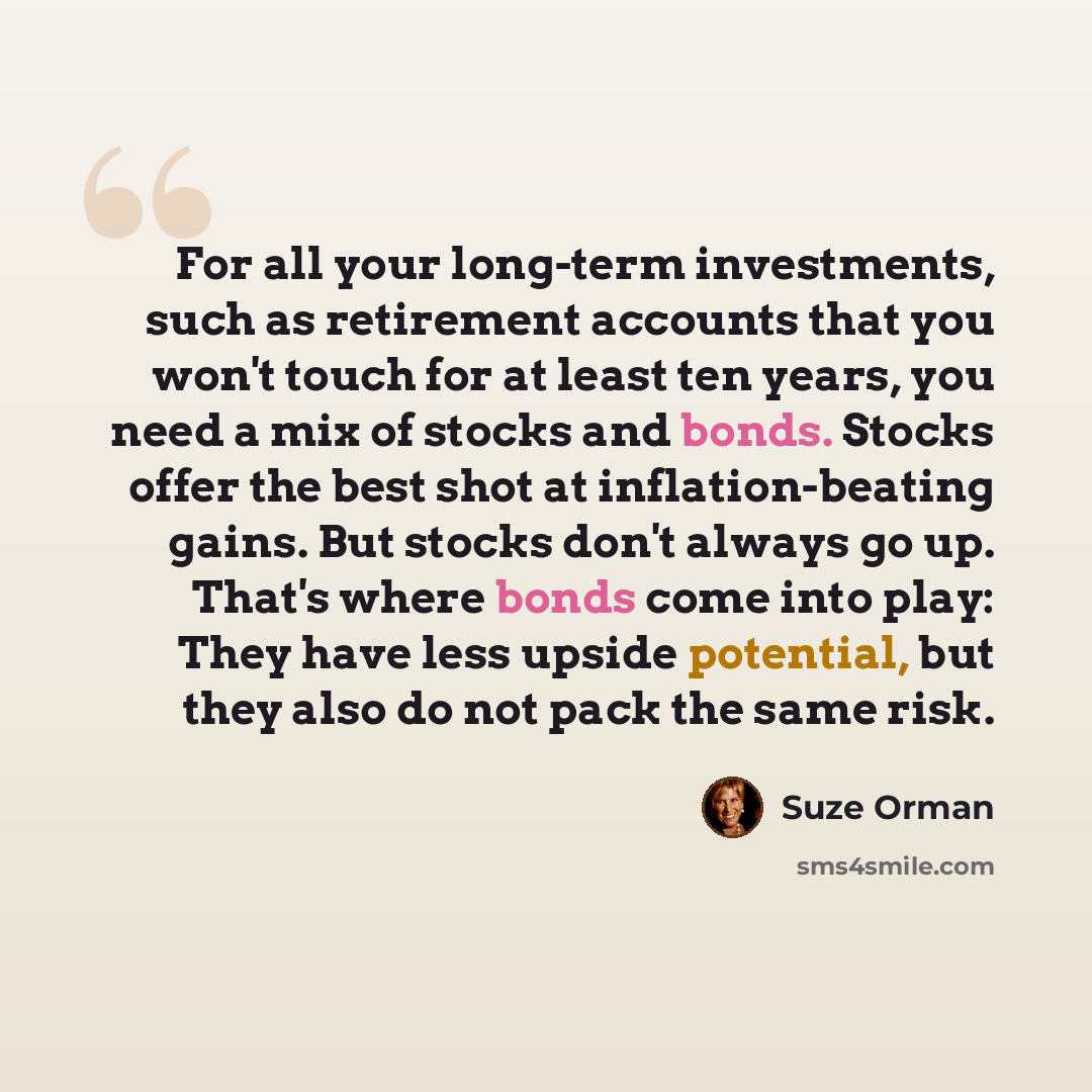 “For all your long-term investments, such as retirement accounts that you won't touch for at least ten years, you need a mix of stocks and bonds. Stocks offer the best shot at inflation-beating gains. But stocks don't always go up. That's where bonds come into play: They have less upside potential…” quote by Suze Orman