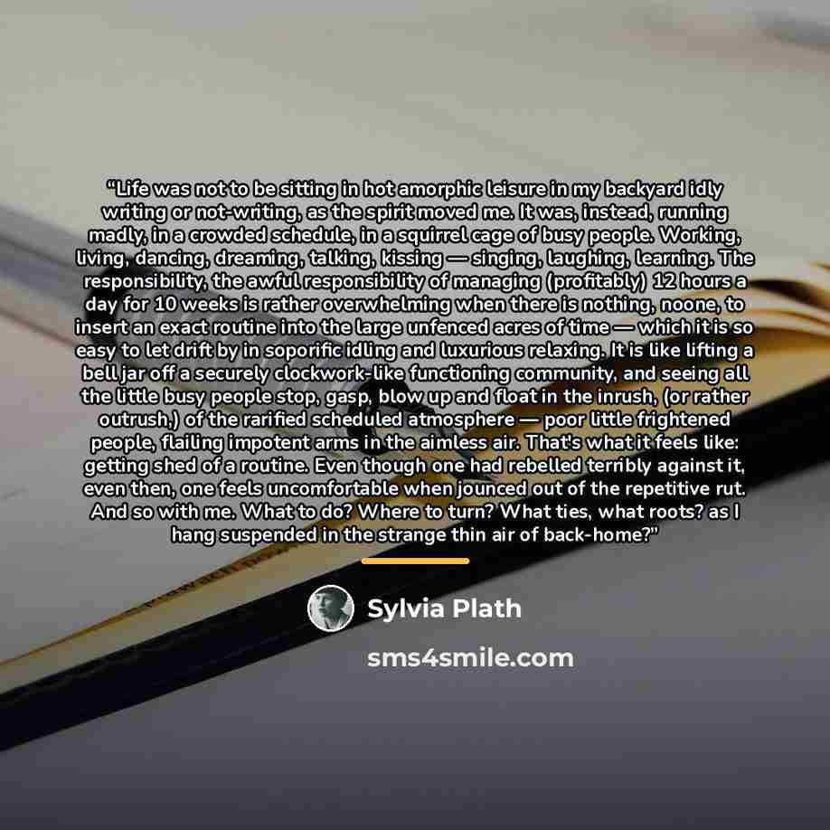 “Life was not to be sitting in hot amorphic leisure in my backyard idly writing or not-writing, as the spirit moved me. It was, instead, running madly, in a crowded schedule, in a squirrel cage of busy people. Working, living, dancing, dreaming, talking, kissing — singing, laughing, learning. The…” quote by Sylvia Plath
