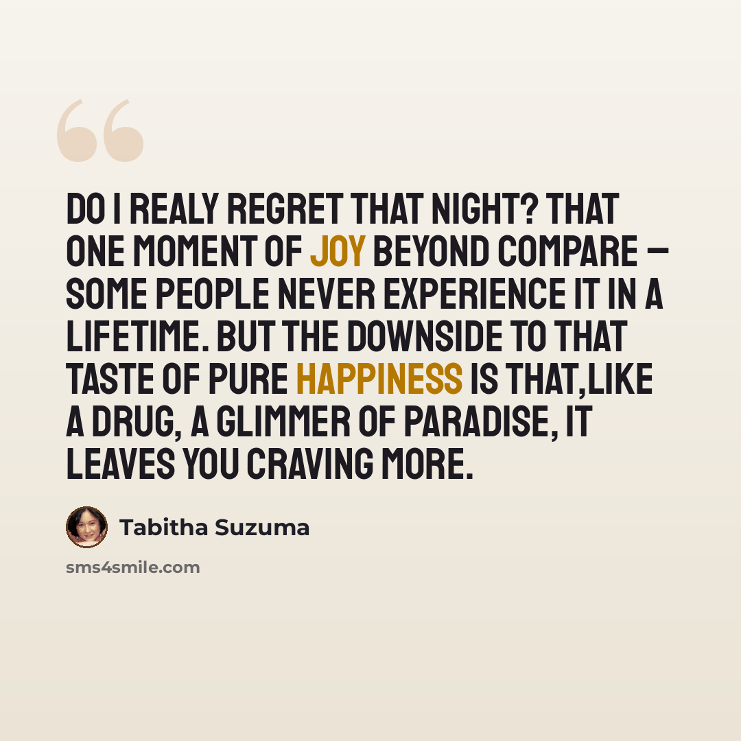 “Do I realy regret that night? That one moment of joy beyond compare – some people never experience it in a lifetime. But the downside to that taste of pure happiness is that,like a drug, a glimmer of paradise, it leaves you craving more.” quote by Tabitha Suzuma