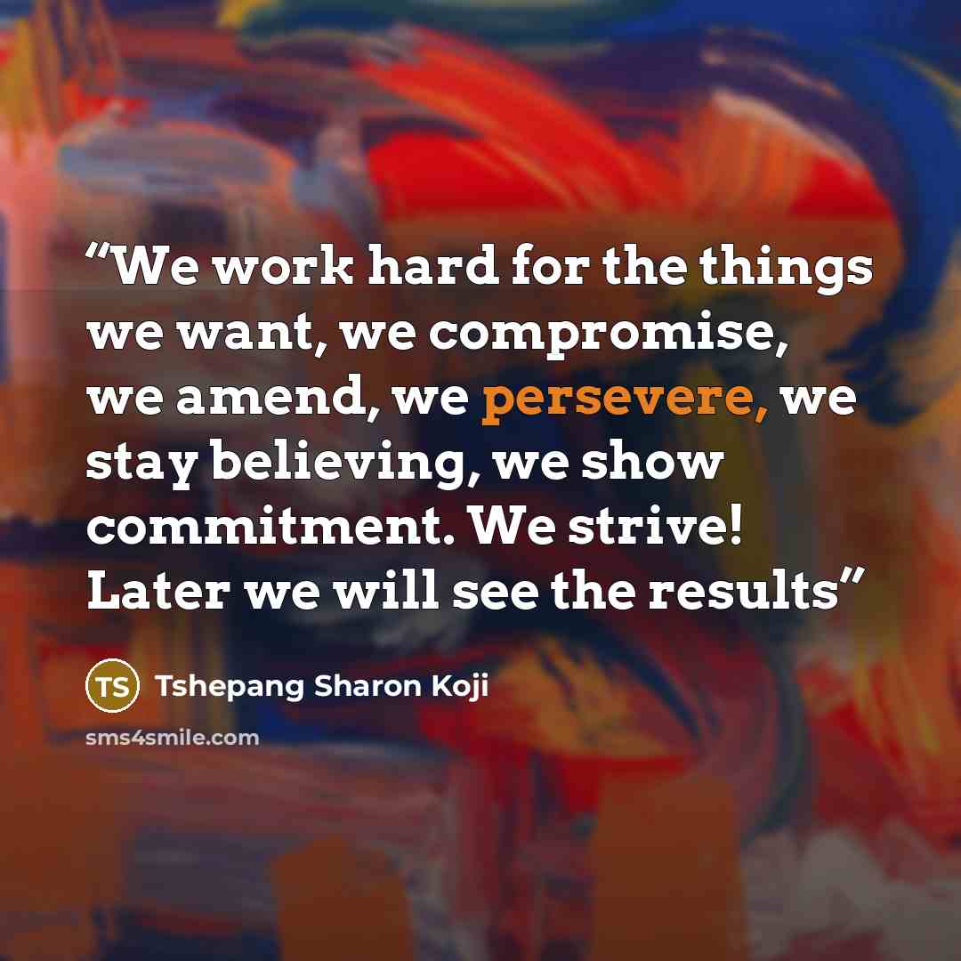 “We work hard for the things we want, we compromise, we amend, we persevere, we stay believing, we show commitment. We strive! Later we will see the results” quote by Tshepang Sharon Koji