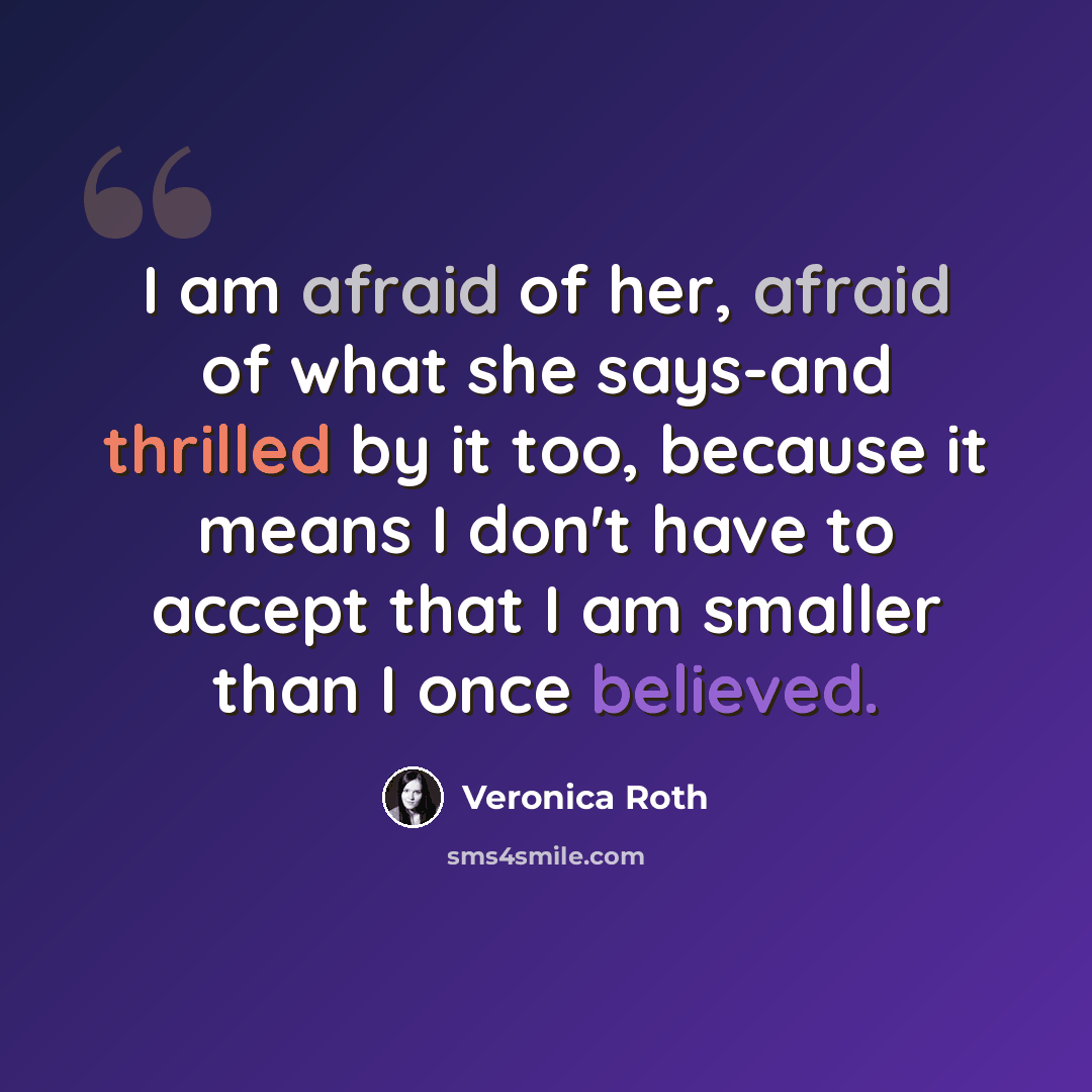 “I am afraid of her, afraid of what she says-and thrilled by it too, because it means I don't have to accept that I am smaller than I once believed.” quote by Veronica Roth
