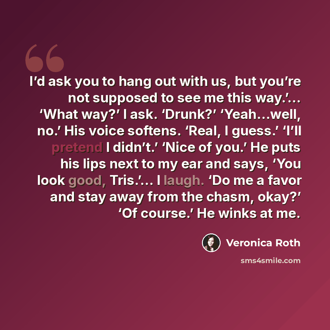 “I’d ask you to hang out with us, but you’re not supposed to see me this way.’… ‘What way?’ I ask. ‘Drunk?’ ‘Yeah…well, no.’ His voice softens. ‘Real, I guess.’ ‘I’ll pretend I didn’t.’ ‘Nice of you.’ He puts his lips next to my ear and says, ‘You look good, Tris.’… I laugh. ‘Do me a favor and stay…” quote by Veronica Roth