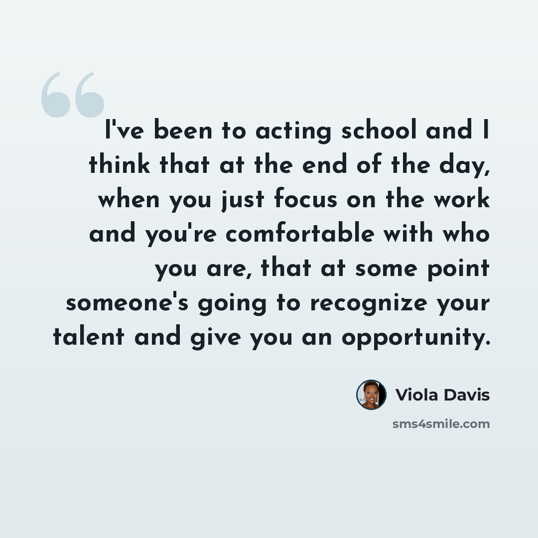 “I've been to acting school and I think that at the end of the day, when you just focus on the work and you're comfortable with who you are, that at some point someone's going to recognize your talent and give you an opportunity.” quote by Viola Davis