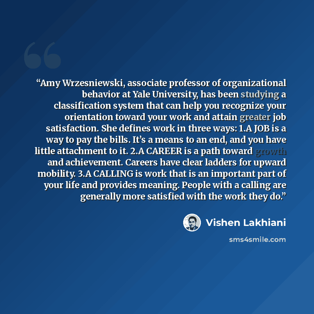 “Amy Wrzesniewski, associate professor of organizational behavior at Yale University, has been studying a classification system that can help you recognize your orientation toward your work and attain greater job satisfaction. She defines work in three ways: 1.​A JOB is a way to pay the bills. It’s…” quote by Vishen Lakhiani