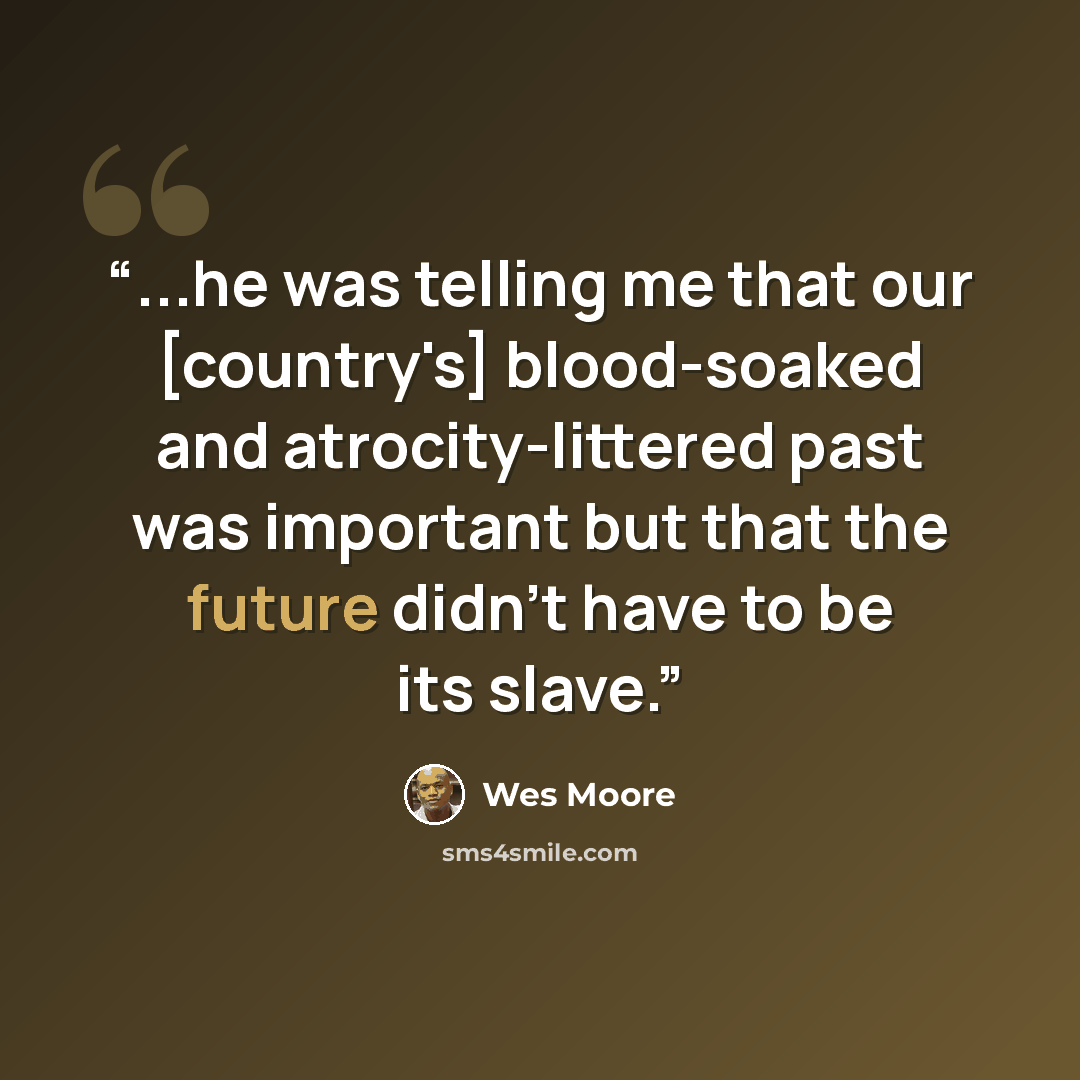 “...he was telling me that our [country's] blood-soaked and atrocity-littered past was important but that the future didn't have to be its slave.” quote by Wes Moore