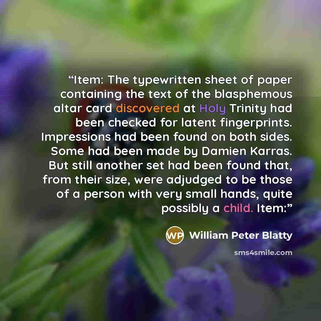 “Item: The typewritten sheet of paper containing the text of the blasphemous altar card discovered at Holy Trinity had been checked for latent fingerprints. Impressions had been found on both sides. Some had been made by Damien Karras. But still another set had been found that, from their size…” quote by William Peter Blatty