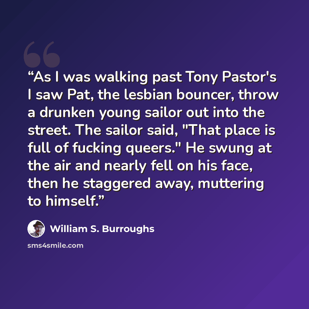 “As I was walking past Tony Pastor's I saw Pat, the lesbian bouncer, throw a drunken young sailor out into the street. The sailor said, "That place is full of fucking queers." He swung at the air and nearly fell on his face, then he staggered away, muttering to himself.” quote by William S. Burroughs