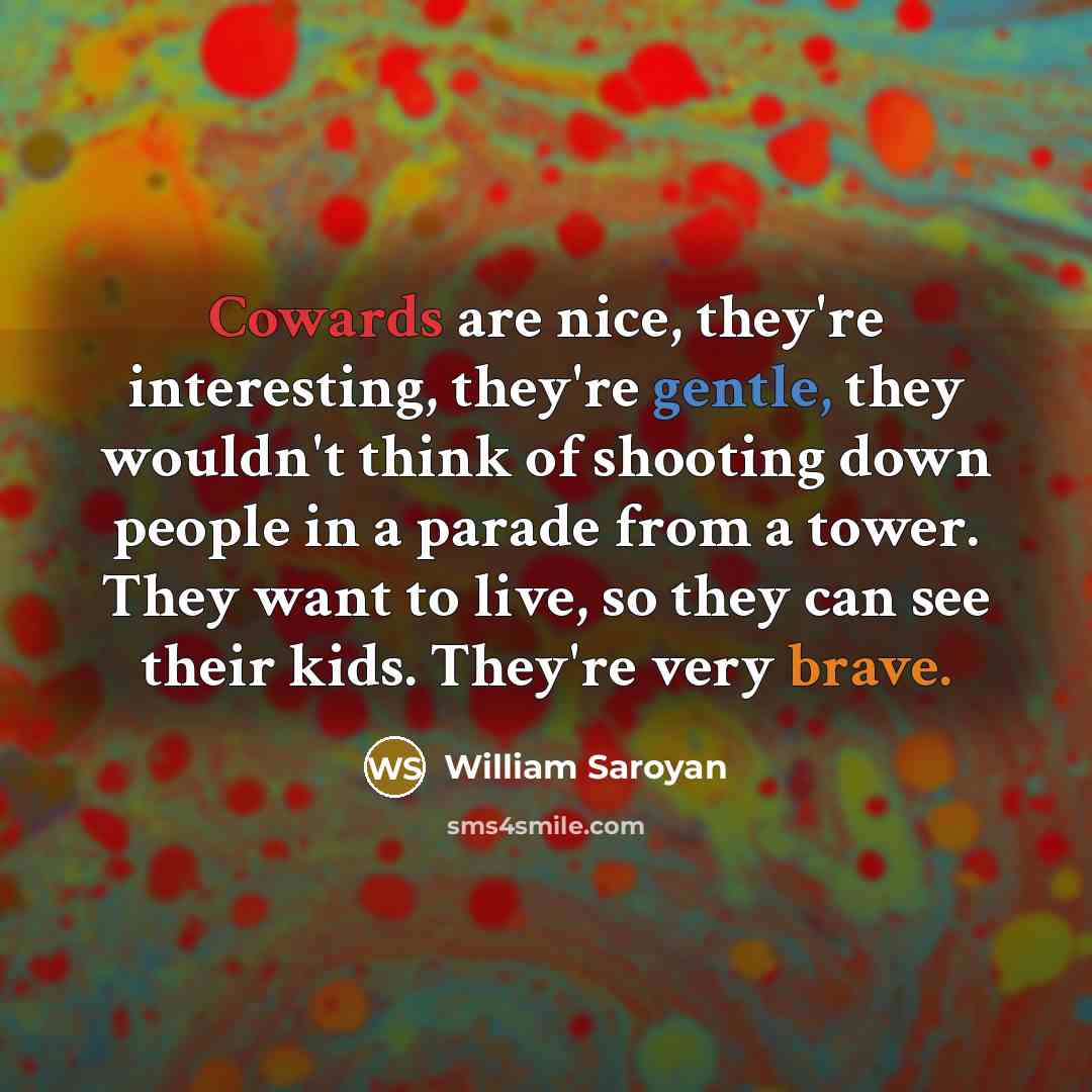 “Cowards are nice, they're interesting, they're gentle, they wouldn't think of shooting down people in a parade from a tower. They want to live, so they can see their kids. They're very brave.” quote by William Saroyan