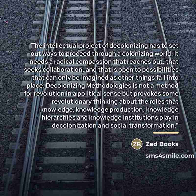 “The intellectual project of decolonizing has to set out ways to proceed through a colonizing world. It needs a radical compassion that reaches out, that seeks collaboration, and that is open to possibilities that can only be imagined as other things fall into place. Decolonizing Methodologies is…” quote by Zed Books