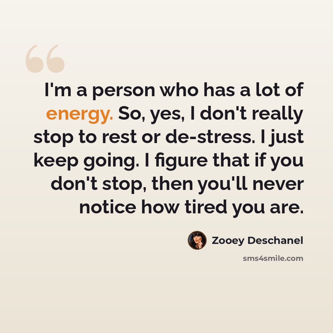 “I'm a person who has a lot of energy. So, yes, I don't really stop to rest or de-stress. I just keep going. I figure that if you don't stop, then you'll never notice how tired you are.” quote by Zooey Deschanel