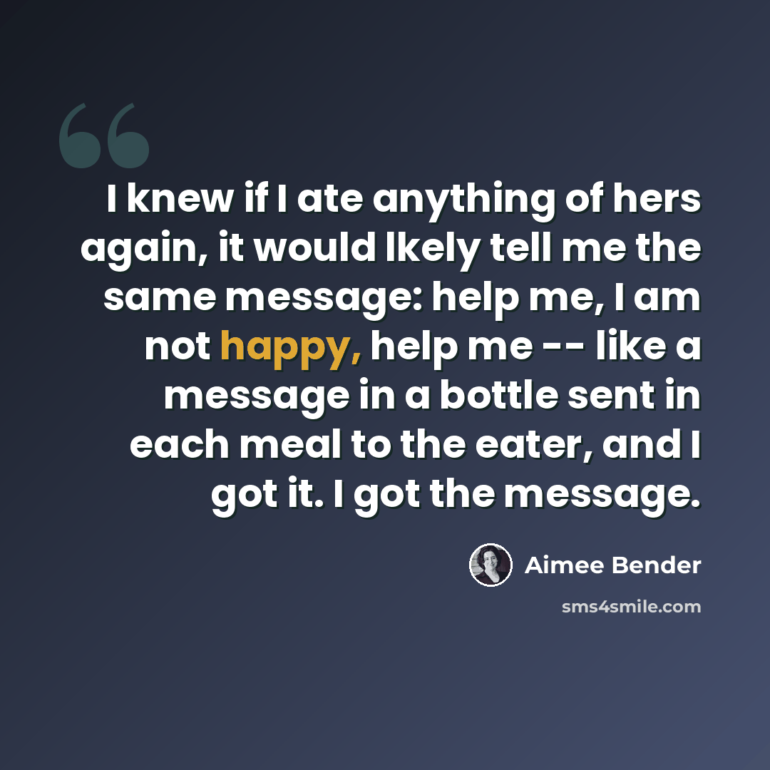 “I knew if I ate anything of hers again, it would lkely tell me the same message: help me, I am not happy, help me -- like a message in a bottle sent in each meal to the eater, and I got it. I got the message.” quote by Aimee Bender