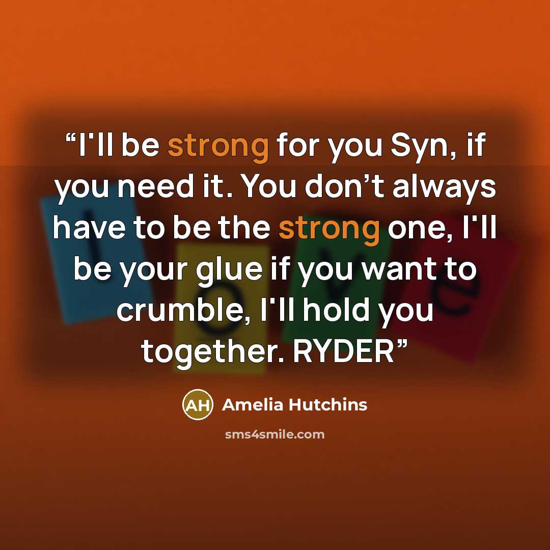 “I'll be strong for you Syn, if you need it. You don't always have to be the strong one, I'll be your glue if you want to crumble, I'll hold you together. RYDER” quote by Amelia Hutchins