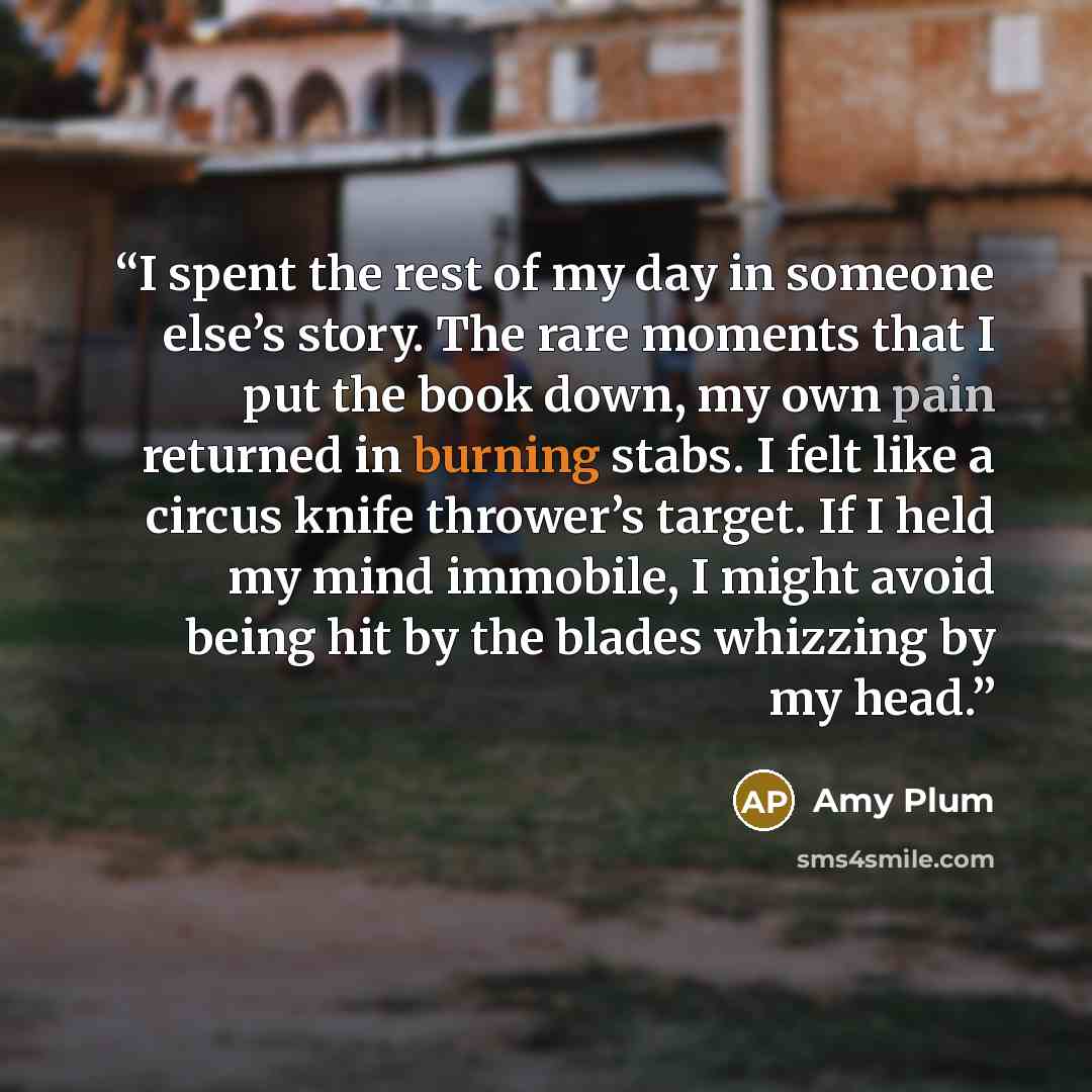 “I spent the rest of my day in someone else’s story. The rare moments that I put the book down, my own pain returned in burning stabs. I felt like a circus knife thrower’s target. If I held my mind immobile, I might avoid being hit by the blades whizzing by my head.” quote by Amy Plum