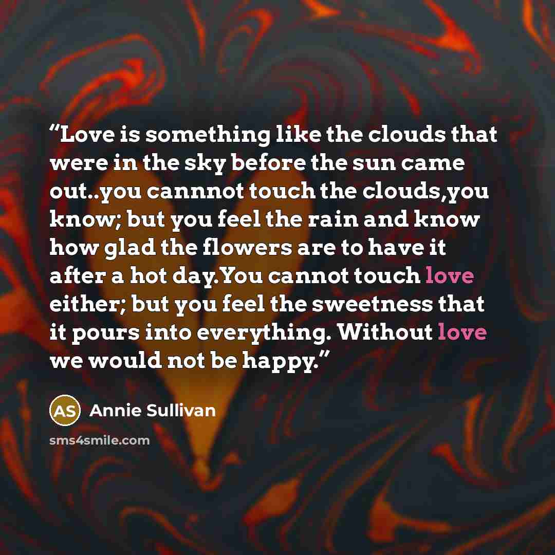 “Love is something like the clouds that were in the sky before the sun came out..you cannnot touch the clouds,you know; but you feel the rain and know how glad the flowers are to have it after a hot day.You cannot touch love either; but you feel the sweetness that it pours into everything. Without…” quote by Annie Sullivan