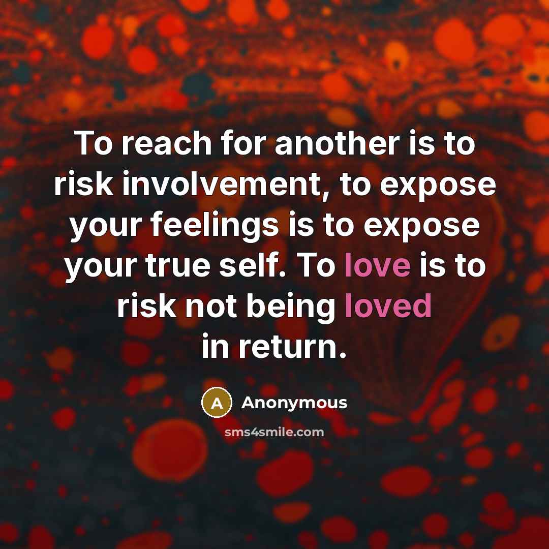 “To reach for another is to risk involvement, to expose your feelings is to expose your true self. To love is to risk not being loved in return.” quote by Anonymous