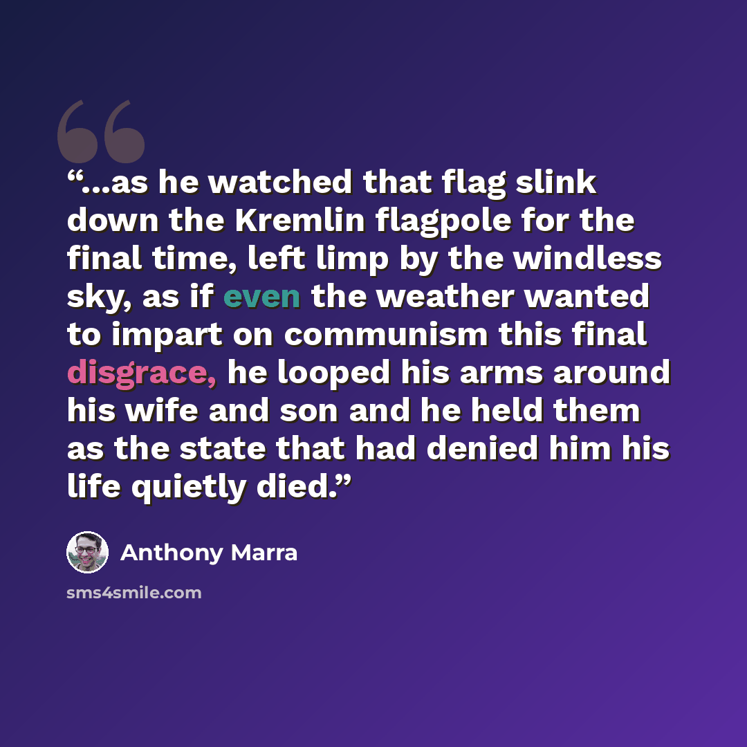 “...as he watched that flag slink down the Kremlin flagpole for the final time, left limp by the windless sky, as if even the weather wanted to impart on communism this final disgrace, he looped his arms around his wife and son and he held them as the state that had denied him his life quietly died.” quote by Anthony Marra