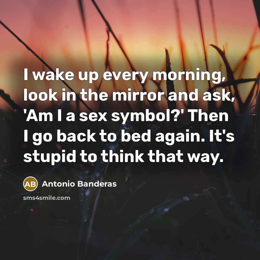 “I wake up every morning, look in the mirror and ask, 'Am I a sex symbol?' Then I go back to bed again. It's stupid to think that way.” quote by Antonio Banderas