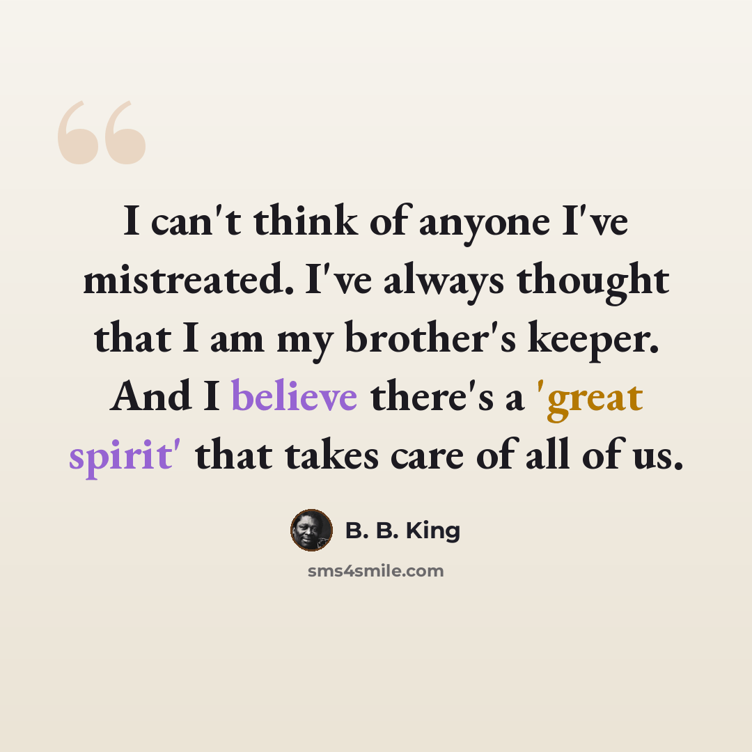 “I can't think of anyone I've mistreated. I've always thought that I am my brother's keeper. And I believe there's a 'great spirit' that takes care of all of us.” quote by B. B. King
