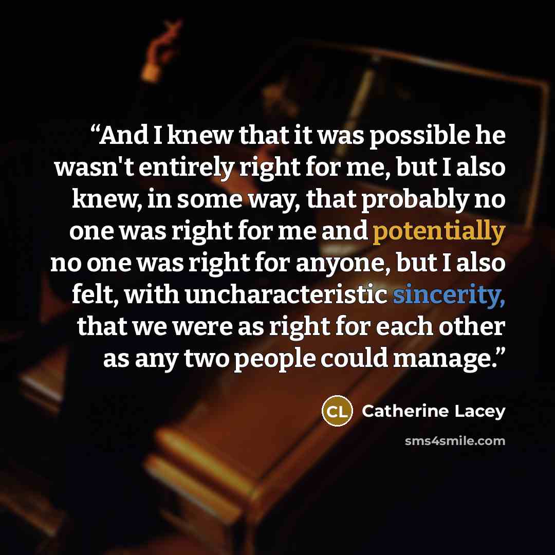 “And I knew that it was possible he wasn't entirely right for me, but I also knew, in some way, that probably no one was right for me and potentially no one was right for anyone, but I also felt, with uncharacteristic sincerity, that we were as right for each other as any two people could manage.” quote by Catherine Lacey